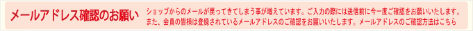 メールアドレスご確認のお願いです。ショップからのメールが戻ってきてしまう事が増えています。ご入力の際には送信前に今一度ご確認をお願いいたします。また、会員の皆様は登録されているメールアドレスのご確認をお願いいたします。